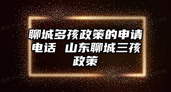 聊城多孩政策的申請電話 山東聊城三孩政策