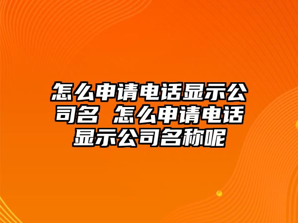 怎么申請電話顯示公司名 怎么申請電話顯示公司名稱呢