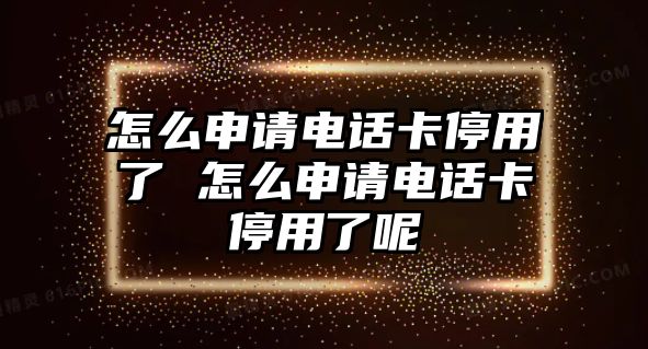 怎么申請電話卡停用了 怎么申請電話卡停用了呢