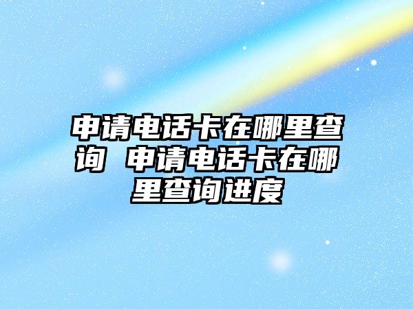 申請電話卡在哪里查詢 申請電話卡在哪里查詢進度