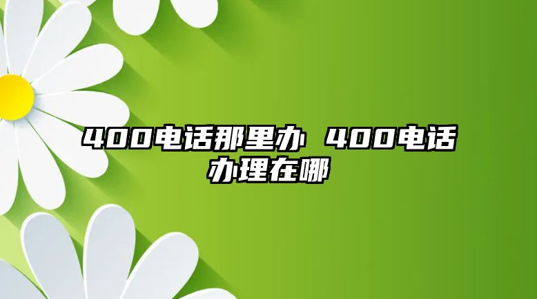 400電話那里辦 400電話辦理在哪