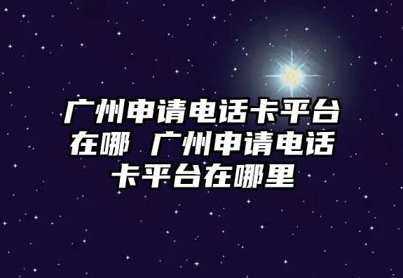 廣州申請電話卡平臺在哪 廣州申請電話卡平臺在哪里