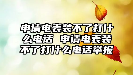 申請電表裝不了打什么電話 申請電表裝不了打什么電話舉報