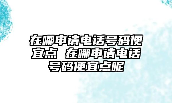 在哪申請電話號碼便宜點 在哪申請電話號碼便宜點呢