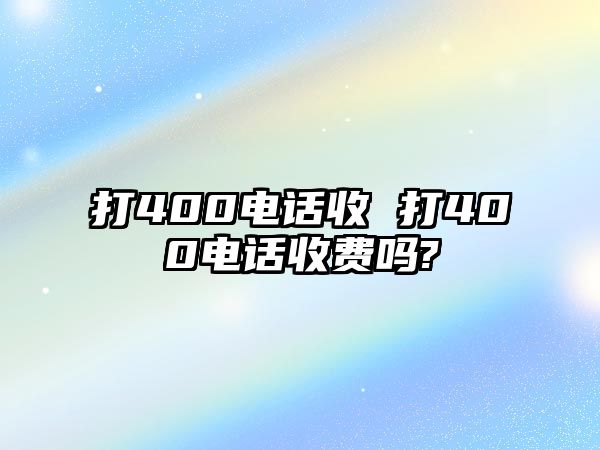 打400電話(huà)收 打400電話(huà)收費(fèi)嗎?