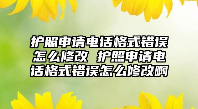 護照申請電話格式錯誤怎么修改 護照申請電話格式錯誤怎么修改啊