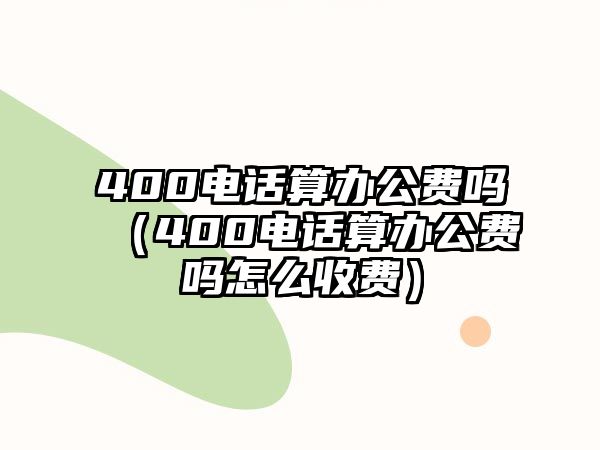 400電話算辦公費(fèi)嗎（400電話算辦公費(fèi)嗎怎么收費(fèi)）