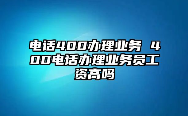 電話400辦理業(yè)務(wù) 400電話辦理業(yè)務(wù)員工資高嗎