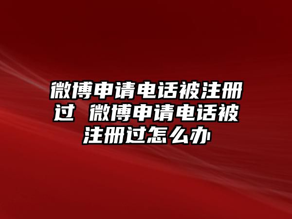 微博申請電話被注冊過 微博申請電話被注冊過怎么辦