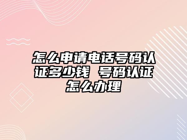 怎么申請電話號碼認證多少錢 號碼認證怎么辦理