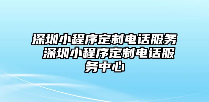 深圳小程序定制電話服務 深圳小程序定制電話服務中心