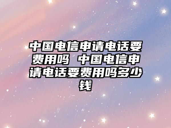 中國電信申請電話要費用嗎 中國電信申請電話要費用嗎多少錢