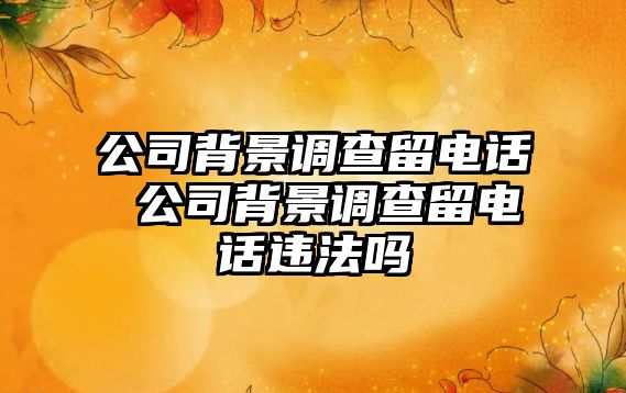 公司背景調(diào)查留電話 公司背景調(diào)查留電話違法嗎