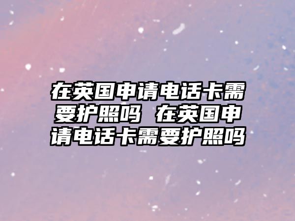 在英國申請電話卡需要護照嗎 在英國申請電話卡需要護照嗎