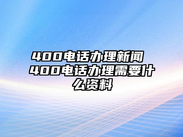 400電話辦理新聞 400電話辦理需要什么資料